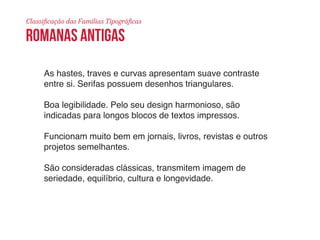 Classificação das Famílias Tipográficas 
romanas antigas 
As hastes, traves e curvas apresentam suave contraste 
entre si. Serifas possuem desenhos triangulares. 
Boa legibilidade. Pelo seu design harmonioso, são 
indicadas para longos blocos de textos impressos. 
Funcionam muito bem em jornais, livros, revistas e outros 
projetos semelhantes. 
São consideradas clássicas, transmitem imagem de 
seriedade, equilíbrio, cultura e longevidade. 
 