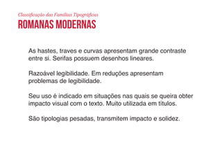 Classificação das Famílias Tipográficas 
ROMANAS MODERNAS 
As hastes, traves e curvas apresentam grande contraste 
entre si. Serifas possuem desenhos lineares. 
Razoável legibilidade. Em reduções apresentam 
problemas de legibilidade. 
Seu uso é indicado em situações nas quais se queira obter 
impacto visual com o texto. Muito utilizada em títulos. 
São tipologias pesadas, transmitem impacto e solidez. 
 