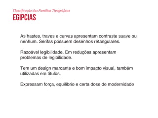 Classificação das Famílias Tipográficas 
egipcias 
As hastes, traves e curvas apresentam contraste suave ou 
nenhum. Serifas possuem desenhos retangulares. 
Razoável legibilidade. Em reduções apresentam 
problemas de legibilidade. 
Tem um design marcante e bom impacto visual, também 
utilizadas em títulos. 
Expressam força, equilíbrio e certa dose de modernidade 
 