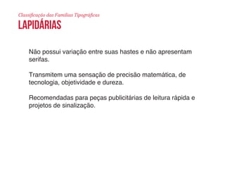 Classificação das Famílias Tipográficas 
lapidárias 
Não possui variação entre suas hastes e não apresentam 
serifas. 
Transmitem uma sensação de precisão matemática, de 
tecnologia, objetividade e dureza. 
Recomendadas para peças publicitárias de leitura rápida e 
projetos de sinalização. 
 