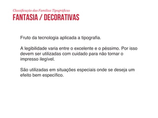 Classificação das Famílias Tipográficas 
fantasia / decorativas 
Fruto da tecnologia aplicada a tipografia. 
A legibilidade varia entre o excelente e o péssimo. Por isso 
devem ser utilizadas com cuidado para não tornar o 
impresso ilegível. 
São utilizadas em situações especiais onde se deseja um 
efeito bem específico. 
 