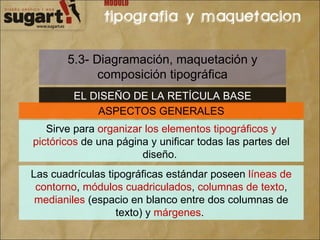 5.3- Diagramación, maquetación y composición tipográfica EL DISEÑO DE LA RETÍCULA BASE ASPECTOS GENERALES Sirve para  organizar los elementos tipográficos y pictóricos  de una página y unificar todas las partes del diseño.  Las cuadrículas tipográficas estándar poseen  líneas de contorno ,  módulos cuadriculados ,  columnas de texto ,  medianiles  (espacio en blanco entre dos columnas de texto) y  márgenes .  