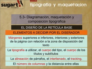 5.3- Diagramación, maquetación y composición tipográfica EL DISEÑO DE LA RETÍCULA BASE ELEMENTOS A DECIDIR POR EL DISEÑADOR Márgenes  superiores e inferiores, interiores y exteriores de la página con relación a la zona de disposición del texto  La  tipografía  a utilizar, el  cuerpo  del tipo, el  cuerpo  de los títulos y subtítulos  La  alineación  de párrafos, el  interlienado , el  tracking . El  número de columnas  y la distancia entre ellas  