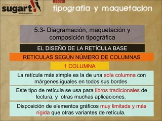 5.3- Diagramación, maquetación y composición tipográfica EL DISEÑO DE LA RETÍCULA BASE RETICULAS SEGÚN NÚMERO DE COLUMNAS 1 COLUMNA La retícula más simple es la de una  sola columna  con márgenes iguales en todos sus bordes  Este tipo de retícula se usa para  libros tradicionales  de lectura, y  otras muchas aplicaciones.  Disposición de elementos gráficos  muy limitada y más rígida  que otras variantes de retícula.  
