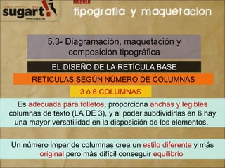 5.3- Diagramación, maquetación y composición tipográfica EL DISEÑO DE LA RETÍCULA BASE RETICULAS SEGÚN NÚMERO DE COLUMNAS 3 ó 6 COLUMNAS Es  adecuada para folletos , proporciona  anchas y legibles  columnas de texto (LA DE 3), y al poder subdividirlas en 6 hay una mayor versatilidad en la disposición de los elementos.  Un número impar de columnas crea un  estilo diferente  y más  original  pero más difícil conseguir  equilibrio   
