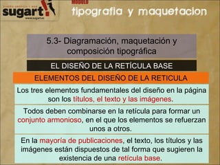 5.3- Diagramación, maquetación y composición tipográfica EL DISEÑO DE LA RETÍCULA BASE ELEMENTOS DEL DISEÑO DE LA RETICULA Los tres elementos fundamentales del diseño en la página son los  títulos, el texto y las imágenes .  Todos deben combinarse en la retícula para formar un  conjunto armonioso , en el que los elementos se refuerzan unos a otros.  En la  mayoría de publicaciones , el texto, los títulos y las imágenes están dispuestos de tal forma que sugieren la existencia de una  retícula base .  