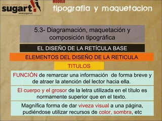 5.3- Diagramación, maquetación y composición tipográfica EL DISEÑO DE LA RETÍCULA BASE ELEMENTOS DEL DISEÑO DE LA RETICULA TITULOS FUNCIÓN  de remarcar una información  de forma breve y de atraer la atención del lector hacia ella.  El cuerpo y el grosor  de la letra utilizada en el título es normamente superior que en el texto.  Magnífica forma de dar  viveza visual  a una página, pudiéndose utilizar recursos de  color, sombra , etc 