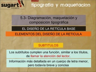 5.3- Diagramación, maquetación y composición tipográfica EL DISEÑO DE LA RETÍCULA BASE ELEMENTOS DEL DISEÑO DE LA RETICULA SUBTITULOS Los subtítulos cumplen una función, similar a los títulos, de  llamar la atención del lector .  Información más detallada en un cuerpo de letra menor, pero todavía breve y concisa  