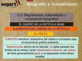 5.3- Diagramación, maquetación y composición tipográfica EL DISEÑO DE LA RETÍCULA BASE ELEMENTOS DEL DISEÑO DE LA RETICULA EL TEXTO FUNCIÓN  narrativa, explicativa del objeto o conceptos que el documento gráfico presenta.  Restricciones  dentro de la retícula,  no  debe exceder los límites de la misma, tener  interlineado uniforme , un  cuerpo  de letra generalmente  igual  y un espaciado entre letras estable  