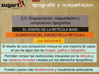 5.3- Diagramación, maquetación y composición tipográfica EL DISEÑO DE LA RETÍCULA BASE ELEMENTOS DEL DISEÑO DE LA RETICULA LAS IMÁGENES El diseño de una composición incluye en una mayoría de casos el uso de algún tipo de  imagen, gráfico o fotografía .  Permiten romper las restricciones impuestas por la  retícula  y las  rigideces formales  creadas por los elementos tipográficos.  Pueden usarse más  flexiblemente  y visualmente estimulante.  