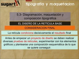 5.3- Diagramación, maquetación y composición tipográfica EL DISEÑO DE LA RETÍCULA BASE CONSIDERACION FINAL La retícula  condiciona  decisivamente el  resultado  final Antes de empezar un  proyecto de diseño  se deben realizar diversas  pruebas de retículas , experimentar con los elementos gráficos y plantearse una composición esquemática de lo que se quiere conseguir.  