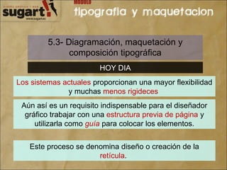 5.3- Diagramación, maquetación y composición tipográfica HOY DIA Los sistemas actuales  proporcionan una mayor flexibilidad y muchas  menos rigideces   Aún así es un requisito indispensable para el diseñador gráfico trabajar con una  estructura previa de página  y utilizarla como  guía  para colocar los elementos. Este proceso se denomina diseño o creación de la  retícula .  