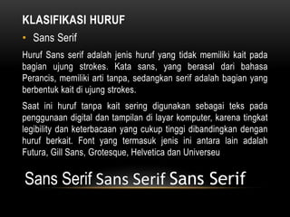 KLASIFIKASI HURUF
• Sans Serif
Huruf Sans serif adalah jenis huruf yang tidak memiliki kait pada
bagian ujung strokes. Kata sans, yang berasal dari bahasa
Perancis, memiliki arti tanpa, sedangkan serif adalah bagian yang
berbentuk kait di ujung strokes.
Saat ini huruf tanpa kait sering digunakan sebagai teks pada
penggunaan digital dan tampilan di layar komputer, karena tingkat
legibility dan keterbacaan yang cukup tinggi dibandingkan dengan
huruf berkait. Font yang termasuk jenis ini antara lain adalah
Futura, Gill Sans, Grotesque, Helvetica dan Universeu
Sans Serif Sans Serif Sans Serif
 