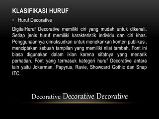 KLASIFIKASI HURUF
• Huruf Decorative
DigitalHuruf Decorative memiliki ciri yang mudah untuk dikenali.
Setiap jenis huruf memiliki karakteristik individu dan ciri khas.
Penggunaannya dimaksudkan untuk menekankan konten publikasi,
menciptakan sebuah tampilan yang memiliki nilai tambah. Font ini
biasa digunakan dalam iklan karena sifatnya yang menarik
perhatian. Font yang termasuk kategori huruf Decorative antara
lain yaitu Jokerman, Papyrus, Ravie, Showcard Gothic dan Snap
ITC.
Decorative Decorative Decorative
 