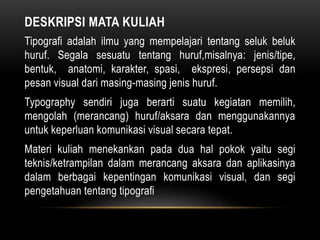 DESKRIPSI MATA KULIAH
Tipografi adalah ilmu yang mempelajari tentang seluk beluk
huruf. Segala sesuatu tentang huruf,misalnya: jenis/tipe,
bentuk, anatomi, karakter, spasi, ekspresi, persepsi dan
pesan visual dari masing-masing jenis huruf.
Typography sendiri juga berarti suatu kegiatan memilih,
mengolah (merancang) huruf/aksara dan menggunakannya
untuk keperluan komunikasi visual secara tepat.
Materi kuliah menekankan pada dua hal pokok yaitu segi
teknis/ketrampilan dalam merancang aksara dan aplikasinya
dalam berbagai kepentingan komunikasi visual, dan segi
pengetahuan tentang tipografi
 