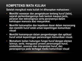 KOMPETENSI MATA KULIAH
Setelah mengikuti mata kuliah ini diharapkan mahasiswa :
• Memiliki wawasan dan pengetahuan tentang huruf (latin),
sejarah perkembangannya baik bentuk maupun jenis,
peranan dan teknologinya serta peranannya dalam
kehidupan manusia atau masyarakat.
• Memiliki ketrampilan dan kepekaan dasar dalam merancang
dan memilih huruf cetak untuk kepentingan komunikasi
visual
• Memiliki kemampuan dalam pengembangan dan aplikasi
huruf untuk kepentingan perancangan komunikasi visual.
• Memahami kaitan hubungan fungsi huruf dengan elemen
lainnya, serta, menguasai proses perancangan huruf,
simbolisasi, asosiasi dan interpretasi huruf, dan
penerapannya pada berbagai media komunikasi visual
 