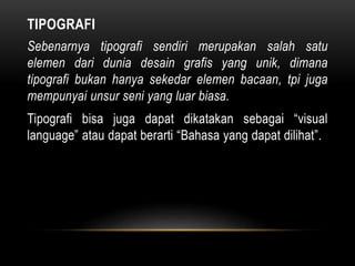 TIPOGRAFI
Sebenarnya tipografi sendiri merupakan salah satu
elemen dari dunia desain grafis yang unik, dimana
tipografi bukan hanya sekedar elemen bacaan, tpi juga
mempunyai unsur seni yang luar biasa.
Tipografi bisa juga dapat dikatakan sebagai “visual
language” atau dapat berarti “Bahasa yang dapat dilihat”.
 
