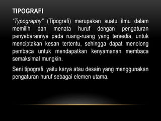 TIPOGRAFI
“Typography" (Tipografi) merupakan suatu ilmu dalam
memilih dan menata huruf dengan pengaturan
penyebarannya pada ruang-ruang yang tersedia, untuk
menciptakan kesan tertentu, sehingga dapat menolong
pembaca untuk mendapatkan kenyamanan membaca
semaksimal mungkin.
Seni tipografi, yaitu karya atau desain yang menggunakan
pengaturan huruf sebagai elemen utama.
 