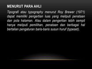 MENURUT PARA AHLI
Tipografi atau typography menurut Roy Brewer (1971)
dapat memiliki pengertian luas yang meliputi penataan
dan pola halaman. Atau dalam pengertian lebih sempit
hanya meliputi pemilihan, penataan dan berbagai hal
bertalian pengaturan baris-baris susun huruf (typeset).
 
