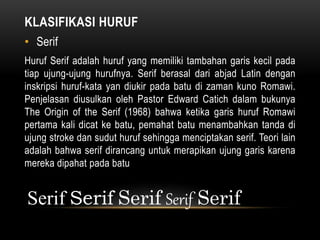 KLASIFIKASI HURUF
• Serif
Huruf Serif adalah huruf yang memiliki tambahan garis kecil pada
tiap ujung-ujung hurufnya. Serif berasal dari abjad Latin dengan
inskripsi huruf-kata yan diukir pada batu di zaman kuno Romawi.
Penjelasan diusulkan oleh Pastor Edward Catich dalam bukunya
The Origin of the Serif (1968) bahwa ketika garis huruf Romawi
pertama kali dicat ke batu, pemahat batu menambahkan tanda di
ujung stroke dan sudut huruf sehingga menciptakan serif. Teori lain
adalah bahwa serif dirancang untuk merapikan ujung garis karena
mereka dipahat pada batu
Serif Serif Serif Serif Serif
 