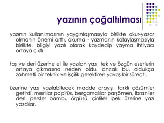 yazının çoğaltılması
yazının kullanılmasının yaygınlaşmasıyla birlikte okur-yazar
  olmanın önemi arttı. okuma - yazmanın kolaylaşmasıyla
  birlikte, bilgiyi yazılı olarak kaydedip yayma ihtiyacı
  ortaya çıktı.

taş ve deri üzerine el ile yazılan yazı, tek ve özgün eserlerin
   ortaya çıkmasına neden oldu. ancak bu, oldukça
   zahmetli bir teknik ve işçilik gerektiren yavaş bir süreçti.

üzerine yazı yazılabilecek madde arayışı, farklı çözümler
  getirdi. mısırlılar papirüs, bergamalılar parşömen, ibraniler
  deri, persler bambu örgüsü, çinliler ipek üzerine yazı
  yazdılar.
 