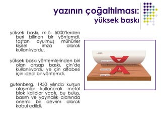 yazının çoğaltılması:
                                   yüksek baskı
yüksek baskı, m.ö. 5000’lerden
  beri bilinen bir yöntemdi.
  taştan     oyulmuş  mühürler
  kişisel      imza     olarak
  kullanılıyordu.

yüksek baskı yöntemlerinden biri
  olan ahşap baskı, çin’de
  kullanılıyordu ve çin alfabesi
  için ideal bir yöntemdi.

gutenberg, 1450 yılında kurşun
  alaşımlar kullanarak metal
  blok kalıplar yaptı. bu buluş,
  basım ve yayıncılık alanında
  önemli bir devrim olarak
  kabul edildi.
 