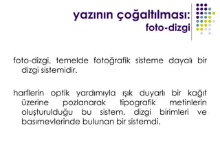yazının çoğaltılması:
                                  foto-dizgi


foto-dizgi, temelde fotoğrafik sisteme dayalı bir
  dizgi sistemidir.

harflerin optik yardımıyla ışık duyarlı bir kağıt
  üzerine    pozlanarak    tipografik   metinlerin
  oluşturulduğu bu sistem, dizgi birimleri ve
  basımevlerinde bulunan bir sistemdi.
 