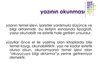 yazının okunması

yazının temel işlevi, işaretler yardımıyla düşünce ve
  bilgi aktarımıdır. bu iletişim esnasında tipografi,
  yazıyı okunabilir ve estetik hale getiren unsurdur.

yüzyıllar önce el ile yazılmış olan kitaplarda bile
  temel kaygı, okunabilirliktir. yazı ne kadar estetik
  olursa olsun, okunamıyorsa temel işlevi olan
  “okuyucuya bilgi aktarma”yı yerine getiremiyor
  demektir.
 
