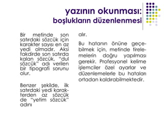 yazının okunması:
              boşlukların düzenlenmesi
Bir metinde son         alır.
satırdaki sözcük için
karakter sayısı en az   Bu hatanın önüne geçe-
yedi olmadır. Aksi      bilmek için, metinde tirele-
takdirde son satırda    melerin doğru yapılması
kalan sözcük, “dul
sözcük” adı verilen     gerekir. Profesyonel kelime
bir tipografi sorunu    işlemciler özel ayarlar ve
olur.                   düzenlemelerle bu hataları
                        ortadan kaldırabilmektedir.
Benzer şekilde, ilk
satırdaki yedi karak-
terden az sözcük
de “yetim sözcük”
adını
 