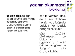 yazının okunması:
                                   bloklama
soldan blok, soldan        her iki taraftan blok,
sağa okuma sisteminde      ancak sözcük bölü-
kullanılır. göz aynı       nerek yapıldığında
başlangıç noktasına        doluluk ve boşluk
erişir ve satırlar arası
                           dengesi oluşturur.
takibi kolaylaştırır.
                           eğer        sözcükler
                           bölünmeden          bu
                           bloklama
                           uygulanırsa, “nehir”
                           adı verilen görsel ve
                           tipografik        hata
                           ortaya çıkabilir.
 