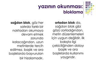 yazının okunması:
                                     bloklama

 sağdan blok, göz her           ortadan blok da,
        satırda farklı bir      sağdan blok gibi
  noktadan okumaya            gözü zorladığından,
         devam etmek          metin düzenlemeleri
                zorunda      için uygun değildir. ilk
  kalacağından, uzun               bakışta ilgi
      metinlerde tercih       çekiciliğinden dolayı
 edilmez. başlık ve ara           başlık ve ara
başlıklarda başvurulan        başlıklarda kullanımı
        bir hizalamadır.            yaygındır.
 