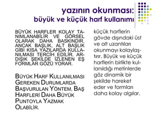 yazının okunması:
      büyük ve küçük harf kullanımı
BÜYÜK HARFLER KOLAY TA-      küçük harflerin
NIMLANABİLİR VE GÖRSEL       gövde dışındaki üst
OLARAK DAHA BASKINDIR.
ANCAK BAŞLIK, ALT BAŞLIK     ve alt uzantıları
GİBİ KISA YAZILARDA KULLA-   okunmayı kolaylaş-
NILMASI TERCİH EDİLİR. AR-   tırır. Büyük ve küçük
DIŞIK ŞEKİLDE İZLENEN EŞ
FORMLAR GÖZÜ YORAR.          harflerin birlikte kul-
                             lanıldığı metinlerde
BÜYÜK HARF KULLANILMASI      göz dinamik bir
GEREKEN DURUMLARDA           şekilde hareket
BAŞVURULAN YÖNTEM, BAŞ       eder ve formları
HARFLERİ DAHA BÜYÜK          daha kolay algılar.
PUNTOYLA YAZMAK
OLABİLİR.
 