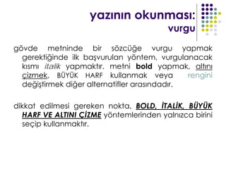 yazının okunması:
                                         vurgu
gövde metninde bir sözcüğe vurgu yapmak
  gerektiğinde ilk başvurulan yöntem, vurgulanacak
  kısmı italik yapmaktır. metni bold yapmak, altını
  çizmek, BÜYÜK HARF kullanmak veya            rengini
  değiştirmek diğer alternatifler arasındadır.

dikkat edilmesi gereken nokta, BOLD, İTALİK, BÜYÜK
  HARF VE ALTINI ÇİZME yöntemlerinden yalnızca birini
  seçip kullanmaktır.
 