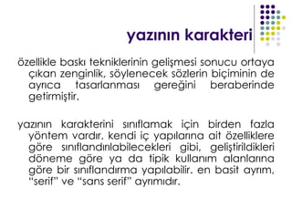 yazının karakteri
özellikle baskı tekniklerinin gelişmesi sonucu ortaya
  çıkan zenginlik, söylenecek sözlerin biçiminin de
  ayrıca tasarlanması gereğini beraberinde
  getirmiştir.

yazının karakterini sınıflamak için birden fazla
  yöntem vardır. kendi iç yapılarına ait özelliklere
  göre sınıflandırılabilecekleri gibi, geliştirildikleri
  döneme göre ya da tipik kullanım alanlarına
  göre bir sınıflandırma yapılabilir. en basit ayrım,
  “serif” ve “sans serif” ayrımıdır.
 