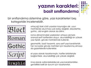 yazının karakteri:
                                 basit sınıflandırma
bir sınıflandırma sistemine göre, yazı karakterleri beş
   kategoride incelenebilir.
                  ortaçağ’daki süslü yazıdan kaynağını alır. uzun
                  metinlerde okunması çok kolay değildir, blackletter,
                  gothic, old english olarak da bilinir.
                  roma dönemindeki yazılardan ortaya çıkmıştır.
                  oransal serif harflerden oluşur. okunabilirliği en yüksek
                  yazı tipidir, gövde metinlerinde kullanılır.
                  geometrik, basit tasarımlı, sans-serif yazı karakteridir.
                  her ne kadar gövde metinleri için tasarlanmış olmasa
                  da gazetelerde kullanılırlar.

                  el yazısı olarak tasarlanmıştır. harfler birbirleriyle
                  bağlantılıdır. okunabilirliği çok yüksek değildir.


                  imaj olarak adlandırılabilecek yazı karakteridirler.
                  genellikle belli bir durum için tasarlanırlar.
 
