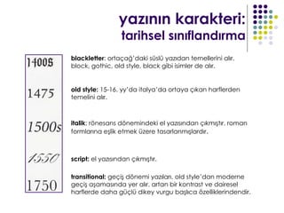 yazının karakteri:
                  tarihsel sınıflandırma
blackletter: ortaçağ’daki süslü yazıdan temellerini alır.
block, gothic, old style, black gibi isimler de alır.


old style: 15-16. yy’da italya’da ortaya çıkan harflerden
temelini alır.



italik: rönesans dönemindeki el yazısından çıkmıştır. roman
formlarına eşlik etmek üzere tasarlanmışlardır.



script: el yazısından çıkmıştır.

transitional: geçiş dönemi yazıları. old style’dan moderne
geçiş aşamasında yer alır. artan bir kontrast ve dairesel
harflerde daha güçlü dikey vurgu başlıca özelliklerindendir.
 