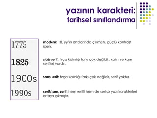 yazının karakteri:
                tarihsel sınıflandırma


modern: 18. yy’ın ortalarında çıkmıştır. güçlü kontrast
içerir.


slab serif: fırça kalınlığı farkı çok değildir, kalın ve kare
serifleri vardır.


sans serif: fırça kalınlığı farkı çok değildir, serif yoktur.



serif/sans serif: hem serifli hem de serifsiz yazı karakterleri
ortaya çıkmıştır.
 