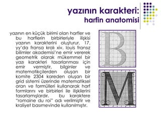 yazının karakteri:
                                       harfin anatomisi
yazının en küçük birimi olan harfler ve
  bu harflerin birbirleriyle ilişkisi
  yazının karakterini oluşturur. 17.
  yy’da fransa kralı xiv. louis fransız
  bilimler akademisi’ne emir vererek
  geometrik olarak mükemmel bir
  yazı karakteri tasarlanması için
  emir      vermiştir.  bilginler      ve
  matematikçilerden       oluşan       bir
  komite 2304 kareden oluşan bir
  grid sistemi üzerinde matematiksel
  oran ve formülleri kullanarak harf
  formlarını ve birbirleri ile ilişkilerini
  tasarlamışlardır.     bu karaktere
  “romaine du roi” adı verilmiştir ve
  kraliyet basımevinde kullanılmıştır.
 