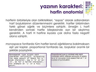 yazının karakteri:
                                      harfin anatomisi
harflerin birbirleriyle olan birliktelikleri, “espas” olarak adlandırılan
  harf boşluklarının düzenlenmesini gerektirir. harfler birbirinden
  farklı görsel ağırlık ve biçimlere sahiptir. örneğin L harfi
  kendinden sonraki harfle bileşkesinde ayrı bir sıkıştırma
  gerektirir. A harfi H harfine kıyasla çok daha fazla negatif
  alana sahiptir.

monospace fontlarda tüm harfler kendi ağırlıklarına bakılmaksızın
  eşit yer kaplar. proportional fontlarda ise, boşluklar orantılı bir
  şekilde paylaştırılır.
 