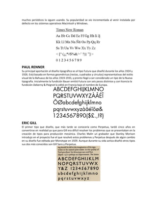 muchos periódicos la siguen usando. Su popularidad se vio incrementada al venir instalada por
defecto en los sistemas operativos Macintosh y Windows.




PAUL RENNER
Su principal aportación al diseño tipográfico es el tipo Futura que diseñó durante los años 1924 y
1926. Está basado en formas geométricas (rectas, cuadrados y círculos) representativas del estilo
visual de la Bahuaus de los años 1919-1933, y pronto llegó a ser considerado un tipo de la Nueva
tipografía. Inicialmente la fundición Bauer emitió Futura con seis pesos distintos y con licencia la
fundición Deberny & Peignot la editó en Francia bajo el nombre de Europa.




ERIC GILL
El primer tipo que diseño, que más tarde se conocería como Perpetua, tardó cinco años en
convertirse en realidad ya que para Gill era difícil resolver los problemas que se presentaban en la
creación de tipos para producción mecánica. Charles Malin un grabador que Stanley Morison
introdujo en el proyecto fue el que resolvió estos problemas y Perpetua después de algún cambio
en su diseño fue editada por Monotype en 1929. Aunque durante su vida activa diseñó otros tipos
sus dos más conocidos son Gill Sans y Perpetua.
 