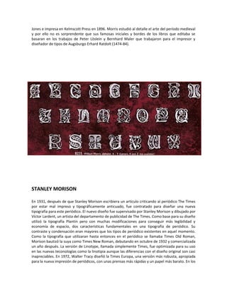 Jones e impresa en Kelmscott Press en 1896. Morris estudió al detalle el arte del período medieval
y por ello no es sorprendente que sus famosas iniciales y bordes de los libros que editaba se
basaran en los trabajos de Peter Löslein y Bernhard Maler que trabajaron para el impresor y
diseñador de tipos de Augsburgo Erhard Ratdolt (1474-84).




STANLEY MORISON

En 1931, después de que Stanley Morison escribiera un artículo criticando al periódico The Times
por estar mal impreso y tipográficamente anticuado, fue contratado para diseñar una nueva
tipografía para este periódico. El nuevo diseño fue supervisado por Stanley Morison y dibujado por
Víctor Lardent, un artista del departamento de publicidad de The Times. Como base para su diseño
utilizó la tipografía Plantin pero con muchas modificaciones para conseguir más legibilidad y
economía de espacio, dos características fundamentales en una tipografía de periódico. Su
contraste y condensación eran mayores que los tipos de periódico existentes en aquel momento.
Como la tipografía que utilizaran hasta entonces en el periódico se llamaba Times Old Roman,
Morison bautizó la suya como Times New Roman, debutando en octubre de 1932 y comercializada
un año después. La versión de Linotype, llamada simplemente Times, fue optimizada para su uso
en las nuevas teconologías como la linotipia aunque las diferencias con el diseño original son casi
inapreciables. En 1972, Walter Tracy diseñó la Times Europa, una versión más robusta, apropiada
para la nueva impresión de periódicos, con unas prensas más rápidas y un papel más barato. En los
 