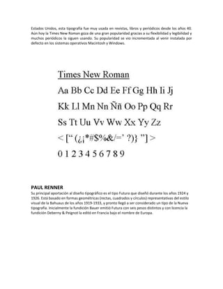 Estados Unidos, esta tipografía fue muy usada en revistas, libros y periódicos desde los años 40.
Aún hoy la Times New Roman goza de una gran popularidad gracias a su flexibilidad y legibilidad y
muchos periódicos la siguen usando. Su popularidad se vio incrementada al venir instalada por
defecto en los sistemas operativos Macintosh y Windows.




PAUL RENNER
Su principal aportación al diseño tipográfico es el tipo Futura que diseñó durante los años 1924 y
1926. Está basado en formas geométricas (rectas, cuadrados y círculos) representativas del estilo
visual de la Bahuaus de los años 1919-1933, y pronto llegó a ser considerado un tipo de la Nueva
tipografía. Inicialmente la fundición Bauer emitió Futura con seis pesos distintos y con licencia la
fundición Deberny & Peignot la editó en Francia bajo el nombre de Europa.
 