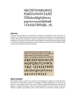 ERIC GILL
El primer tipo que diseño, que más tarde se conocería como Perpetua, tardó cinco años en
convertirse en realidad ya que para Gill era difícil resolver los problemas que se presentaban en la
creación de tipos para producción mecánica. Charles Malin un grabador que Stanley Morison
introdujo en el proyecto fue el que resolvió estos problemas y Perpetua después de algún cambio
en su diseño fue editada por Monotype en 1929. Aunque durante su vida activa diseñó otros tipos
sus dos más conocidos son Gill Sans y Perpetua.




BRUCE ROGERS
Bruce Rogers diseña su primer tipo conocido como Montaigne en 1902 para la Riverside Press.
Este tipo es un revival del de Jenson y fue grabado por Robert Wiebking en un tamaño de 16
puntos. En 1914 Rogers diseña Centaur para el New York Metropolitan Museum, tipo que fue
editado en 1929 por Monotype. Centaur esta basada también en el tipo de Jenson. En 1916 se
traslada a Inglaterra para trabajar junto a Emery Walker en la Mall Press donde compone e
 