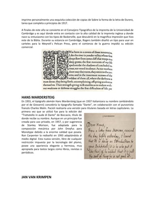 imprime personalmente una exquisita colección de copias de Sobre la forma de la letra de Durero,
tarea que completa a principios de 1917.

A finales de este año se convierte en el Consejero Tipográfico de la imprenta de la Universidad de
Cambridge y es aquí donde entra en contacto con la alta calidad de la imprenta inglesa y donde
nace su entusiasmo con los tipos de Baskerville, que descubrió en la magnífica impresión que hizo
este de la Biblia. Durante su estancia en Cambridge, Rogers también diseñó un tipo para usar en
carteles para la Meynell´s Pelican Press, pero el comienzo de la guerra impidió su edición
comercial.




HANS MARDERSTEIG
En 1955, el tipógrafo alemán Hans Mardersteig (que en 1937 italianizara su nombre cambiándolo
por el de Giovanni) concebiría la tipografía llamada “Dante”, en colaboración con el punzonista
francés Charles Malin. Pacioli realizaría una versión para titulares basada en letras capitulares. La
primera vez que se utilizó fue para la edición del
“Trattatello in aude di Dante” de Boccacio, título de
donde recibe su nombre. Aunque en un principio fue
creada para uso privado, en 1957, y por sugerencia
de Stanley Morison, fue adaptada para la
composición mecánica por John Dreyfus para
Monotype debido a la enorme calidad que poseía.
Ron Carpenter la rediseñó en 1993 adaptándola al
medio digital. Esta nueva versión, libre de cualquier
restricción impuesta por la tecnología del plomo,
posee una apariencia elegante y hermosa, muy
apropiada para textos largos como libros, revistas o
periódicos.




JAN VAN KRIMPEN
 