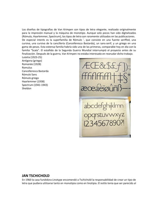Los diseños de tipografias de Van Krimpen son tipos de letra elegante, realizado originalmente
para la impresión manual y la máquina de monotipo. Aunque solo pocos han sido digitalizados
(Rómulo, Haarlemmer, Spectrum), los tipos de letra son raramente utilizados en las publicaciones.
De especial interés es la superfamilia de Rómulo ', que consiste en una fuente seriffed, una
cursiva, una cursiva de la cancillería (Cancelleresca Bastarda), un sans-serif, y un griego en una
gama de pesos. Esta extensa familia habría sido una de las primeras, comparable hoy en dia con la
familia "Scala". El estallido de la Segunda Guerra Mundial interrumpió el proyecto antes de su
finalización. Después de la guerra, Van Krimpen no estaba interesado en reanudar dicho trabajo.
Lutetia (1923-25)
Antígona (griego)
Romanée (1928)
Romulus
Cancelleresca Bastarda
Rómulo Sans
Rómulo griego
Haarlemmer (1938)
Spectrum (1941-1943)
Sheldon




JAN TSCHICHOLD
En 1960 la casa fundidora Linotype encomendó a Tschichold la responsabilidad de crear un tipo de
letra que pudiera utilizarse tanto en monotipia como en linotipia. El estilo tenía que ser parecido al
 