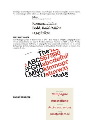 Monotype Garamond pero más estrecho en un 5% para de esta manera poder ahorrar espacio.
Fue así como surgió la letra Sabon, uno de los principales tipos desarrollados por Tschichold.




MAX MIEDINGER
Max Miedinger (Zúrich, 24 de diciembre de 1910 - 8 de marzo de 1980) fue un tipógrafo suizo,
famoso principalmente por crear la fuente denominada Helvética en 1957. La nueva fuente,
encargada por Eduard Hoffmann, de la tipografía Hass, fue conocida inicialmente con el nombre
de Neue Haas Grotesk, hasta que más tarde, en 1960, adoptó el nombre actual y se hicieron otras
versiones de ella.




ADRIAN FRUTIGER
 