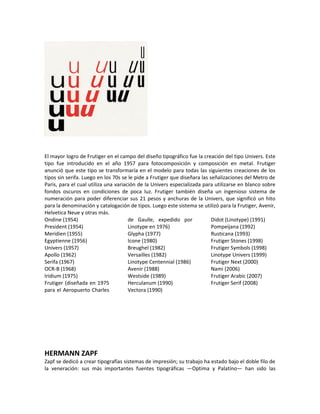 El mayor logro de Frutiger en el campo del diseño tipográfico fue la creación del tipo Univers. Este
tipo fue introducido en el año 1957 para fotocomposición y composición en metal. Frutiger
anunció que este tipo se transformaría en el modelo para todas las siguientes creaciones de los
tipos sin serifa. Luego en los 70s se le pide a Frutiger que diseñara las señalizaciones del Metro de
Paris, para el cual utiliza una variación de la Univers especializada para utilizarse en blanco sobre
fondos oscuros en condiciones de poca luz. Frutiger también diseña un ingenioso sistema de
numeración para poder diferenciar sus 21 pesos y anchuras de la Univers, que significó un hito
para la denominación y catalogación de tipos. Luego este sistema se utilizó para la Frutiger, Avenir,
Helvetica Neue y otras más.
Ondine (1954)                         de Gaulle, expedido por              Didot (Linotype) (1991)
President (1954)                      Linotype en 1976)                    Pompeijana (1992)
Meridien (1955)                       Glypha (1977)                        Rusticana (1993)
Egyptienne (1956)                     Icone (1980)                         Frutiger Stones (1998)
Univers (1957)                        Breughel (1982)                      Frutiger Symbols (1998)
Apollo (1962)                         Versailles (1982)                    Linotype Univers (1999)
Serifa (1967)                         Linotype Centennial (1986)           Frutiger Next (2000)
OCR-B (1968)                          Avenir (1988)                        Nami (2006)
Iridium (1975)                        Westside (1989)                      Frutiger Arabic (2007)
Frutiger (diseñada en 1975            Herculanum (1990)                    Frutiger Serif (2008)
para el Aeropuerto Charles            Vectora (1990)




HERMANN ZAPF
Zapf se dedicó a crear tipografías sistemas de impresión; su trabajo ha estado bajo el doble filo de
la veneración: sus más importantes fuentes tipográficas —Optima y Palatino— han sido las
 