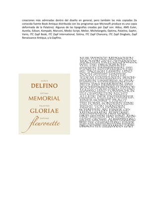 creaciones más admiradas dentro del diseño en general, pero también las más copiadas (la
conocida fuente Book Antiqua distribuida con los programas que Microsoft produce es una copia
deformada de la Palatino). Algunas de las tipografías creadas por Zapf son: Aldus, AMS Euler,
Aurelia, Edison, Kompakt, Marconi, Medici Script, Melior, Michelangelo, Optima, Palatino, Saphir,
Vario, ITC Zapf Book, ITC Zapf International, Sistina, ITC Zapf Chancery, ITC Zapf Dingbats, Zapf
Renaissance Antiqua, y la Zapfino.
 