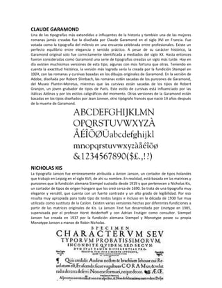 CLAUDE GARAMOND
Una de las tipografías más extendidas e influyentes de la historia y también una de las mejores
romanas jamás creadas fue la diseñada por Claude Garamond en el siglo XVI en Francia. Fue
votada como la tipografía del milenio en una encuesta celebrada entre profesionales. Existe un
perfecto equilibrio entre elegancia y sentido práctico. A pesar de su carácter histórico, la
Garamond original solo fue correctamente identificada a mediados del siglo XX. Hasta entonces
fueron consideradas como Garamond una serie de tipografías creadas un siglo más tarde. Hoy en
día existen muchísimas versiones de esta tipo, algunas con más fortuna que otras. Teniendo en
cuenta la exactitud histórica, la versión más lograda sería la creada por la fundición Stempel en
1924, con las romanas y cursivas basadas en los dibujos originales de Garamond. En la versión de
Adobe, diseñada por Robert Slimbach, las romanas están sacadas de los punzones de Garamond,
del Museo Plantin-Moretus, mientras que las cursivas están sacadas de los tipos de Robert
Granjon, un joven grabador de tipos de París. Este estilo de cursivas está influenciado por las
itálicas Aldinas y por los estilos caligráficos del momento. Otras versiones de la Garamond están
basadas en los tipos diseñados por Jean Jannon, otro tipógrafo francés que nació 19 años después
de la muerte de Garamond.




NICHOLAS KIS
La tipografía Janson fue erróneamente atribuída a Anton Janson, un cortador de tipos holandés
que trabajó en Leipzig en el siglo XVII, de ahí su nombre. En realidad, está basada en las matrices y
punzones que la fundición alemana Stempel custodia desde 1919 y que pertenecen a Nicholas Kis,
un cortador de tipos de origen húngaro que los creó cerca de 1690. Se trata de una tipografía muy
elegante y versátil, que cuenta con un fuerte contraste y un alto grado de legibilidad. Por eso
resulta muy apropiada para todo tipo de textos largos e incluso en la década de 1930 fue muy
utilizada como sustituta de la Caslon. Existen varias versiones hechas por diferentes fundiciones a
partir de las matrices originales de Kis. La Janson Text fue desarrollada por Linotype en 1985,
supervisada por el profesor Horst Heiderhoff y con Adrian Frutiger como consultor. Stempel
Janson fue creada en 1937 por la fundición alemana Stempel y Monotype posee su propia
Monotype Janson a manos de Robin Nicholas.
 