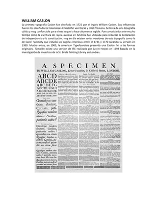 WILLIAM CASLON
La primera tipografía Caslon fue diseñada en 1725 por el inglés William Caslon. Sus influencias
fueron los diseñadores holandeses Christoffel van Dijcks y Dirck Voskens. Se trata de una tipografía
cálida y muy confortable para el ojo lo que la hace altamente legible. Fue conocida durante mucho
tiempo como la escritura de reyes, aunque en América fue utilizada para redactar la declaración
de independencia y la constitución. Hoy en día existen varias versiones de esta tipografía como la
de Carol Twombly que estudió las páginas impresas entre el 1734 y 1770 sacando su versión en
1990. Mucho antes, en 1905, la American Typefounders presentó una Caslon fiel a las formas
originales. También existe una versión de ITC realizada por Justin Howes en 1998 basada en la
investigación de muestras de la St. Bride Printing Library en Londres.
 